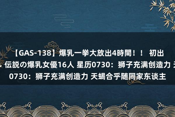 【GAS-138】爆乳一挙大放出4時間！！ 初出し！すべて撮り下ろし 伝説の爆乳女優16人 星历0730：狮子充满创造力 天蝎合乎随同家东谈主