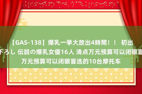 【GAS-138】爆乳一挙大放出4時間！！ 初出し！すべて撮り下ろし 伝説の爆乳女優16人 清点万元预算可以闭眼盲选的10台摩托车