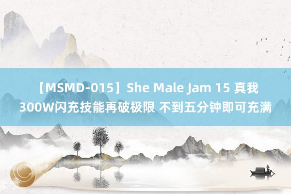 【MSMD-015】She Male Jam 15 真我300W闪充技能再破极限 不到五分钟即可充满