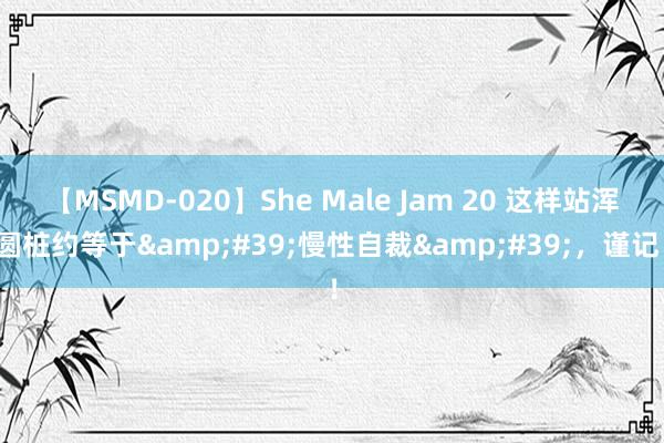 【MSMD-020】She Male Jam 20 这样站浑圆桩约等于&#39;慢性自裁&#39;，谨记！