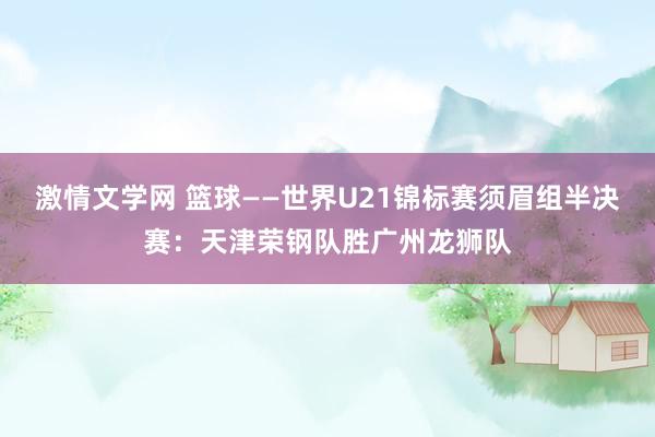 激情文学网 篮球——世界U21锦标赛须眉组半决赛：天津荣钢队胜广州龙狮队