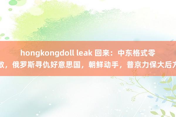hongkongdoll leak 回来：中东格式零散，俄罗斯寻仇好意思国，朝鲜动手，普京力保大后方
