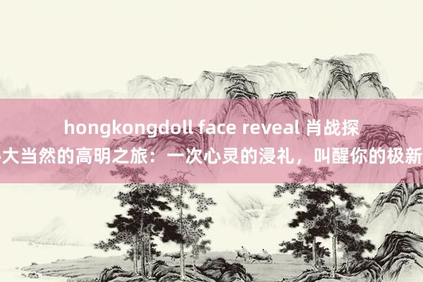 hongkongdoll face reveal 肖战探秘大当然的高明之旅：一次心灵的浸礼，叫醒你的极新感