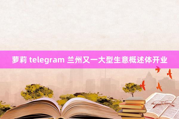 萝莉 telegram 兰州又一大型生意概述体开业