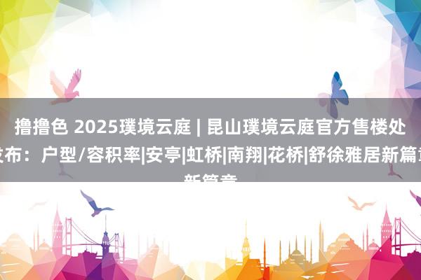 撸撸色 2025璞境云庭 | 昆山璞境云庭官方售楼处发布：户型/容积率|安亭|虹桥|南翔|花桥|舒徐雅居新篇章