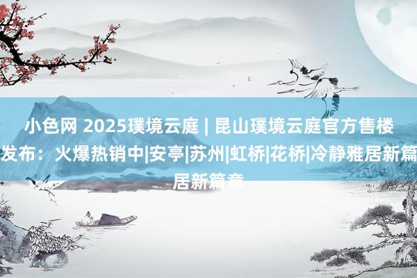 小色网 2025璞境云庭 | 昆山璞境云庭官方售楼处发布：火爆热销中|安亭|苏州|虹桥|花桥|冷静雅居新篇章