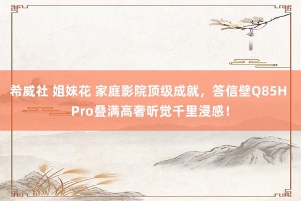 希威社 姐妹花 家庭影院顶级成就，答信壁Q85H Pro叠满高奢听觉千里浸感！
