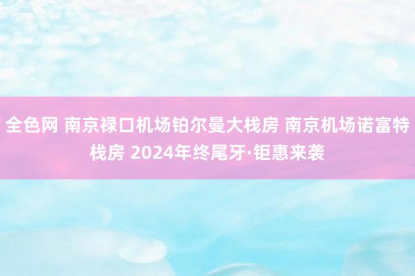 全色网 南京禄口机场铂尔曼大栈房 南京机场诺富特栈房 2024年终尾牙·钜惠来袭