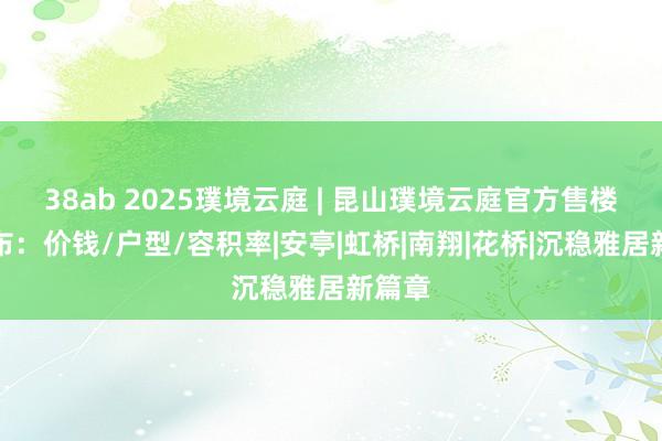 38ab 2025璞境云庭 | 昆山璞境云庭官方售楼处发布：价钱/户型/容积率|安亭|虹桥|南翔|花桥|沉稳雅居新篇章