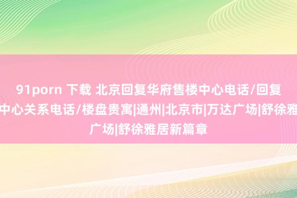 91porn 下载 北京回复华府售楼中心电话/回复华府营销中心关系电话/楼盘贵寓|通州|北京市|万达广场|舒徐雅居新篇章