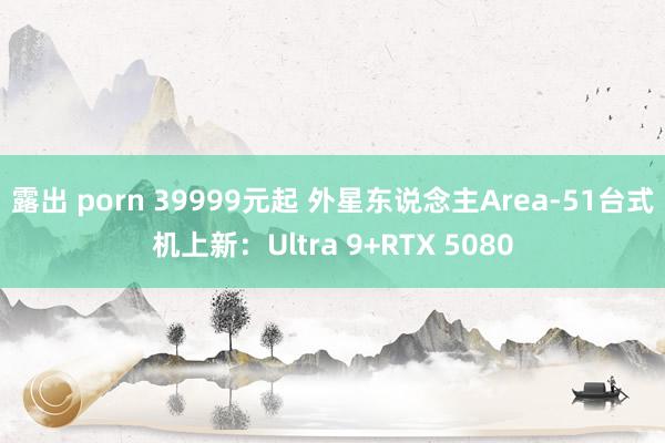 露出 porn 39999元起 外星东说念主Area-51台式机上新：Ultra 9+RTX 5080