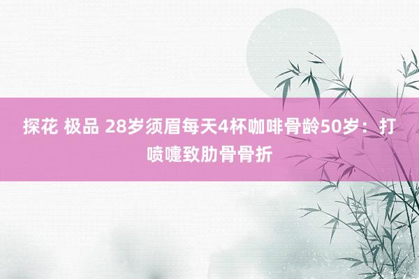 探花 极品 28岁须眉每天4杯咖啡骨龄50岁：打喷嚏致肋骨骨折