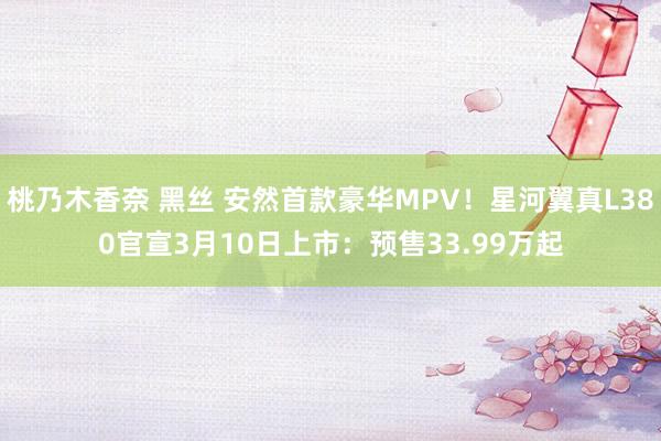 桃乃木香奈 黑丝 安然首款豪华MPV！星河翼真L380官宣3月10日上市：预售33.99万起