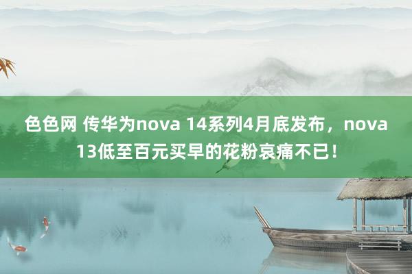 色色网 传华为nova 14系列4月底发布，nova13低至百元买早的花粉哀痛不已！