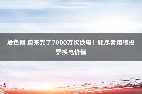 爱色网 蔚来完了7000万次换电！耗尽者用脚投票换电价值
