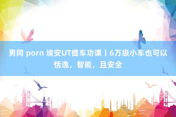 男同 porn 埃安UT提车功课丨6万级小车也可以恬逸，智能，且安全