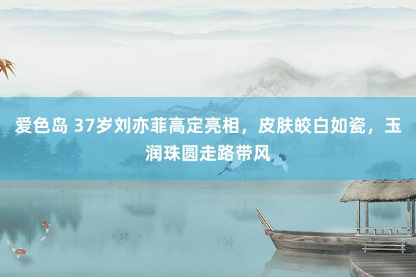 爱色岛 37岁刘亦菲高定亮相，皮肤皎白如瓷，玉润珠圆走路带风