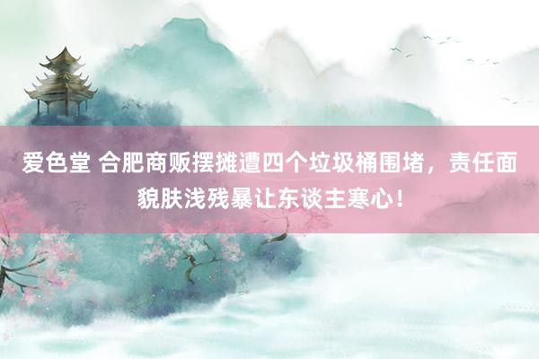 爱色堂 合肥商贩摆摊遭四个垃圾桶围堵，责任面貌肤浅残暴让东谈主寒心！