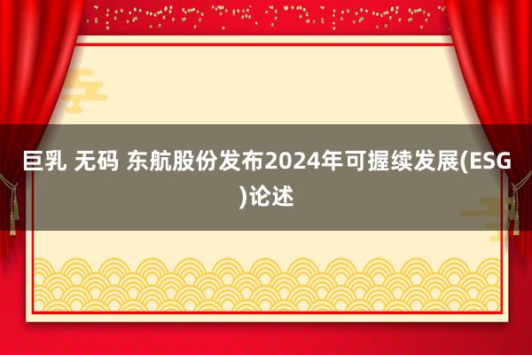 巨乳 无码 东航股份发布2024年可握续发展(ESG)论述