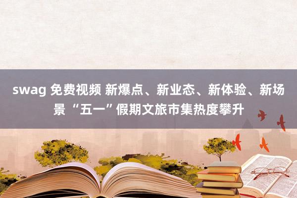 swag 免费视频 新爆点、新业态、新体验、新场景 “五一”假期文旅市集热度攀升