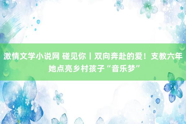 激情文学小说网 碰见你丨双向奔赴的爱！支教六年 她点亮乡村孩子“音乐梦”