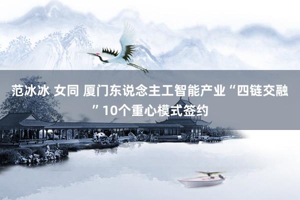 范冰冰 女同 厦门东说念主工智能产业“四链交融”10个重心模式签约