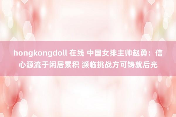 hongkongdoll 在线 中国女排主帅赵勇：信心源流于闲居累积 濒临挑战方可铸就后光