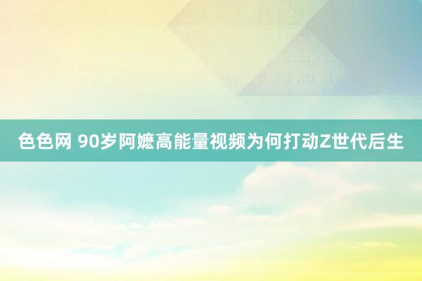 色色网 90岁阿嬷高能量视频为何打动Z世代后生