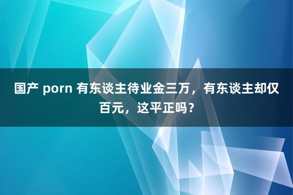 国产 porn 有东谈主待业金三万，有东谈主却仅百元，这平正吗？
