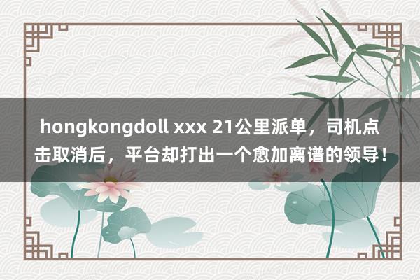hongkongdoll xxx 21公里派单，司机点击取消后，平台却打出一个愈加离谱的领导！