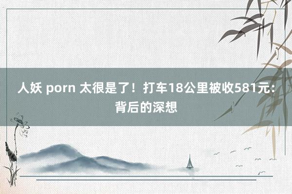 人妖 porn 太很是了！打车18公里被收581元：背后的深想