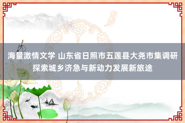 海量激情文学 山东省日照市五莲县大尧市集调研探索城乡济急与新动力发展新旅途