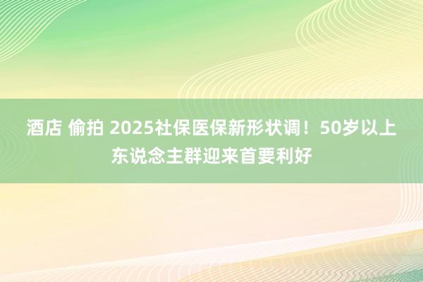 酒店 偷拍 2025社保医保新形状调！50岁以上东说念主群迎来首要利好