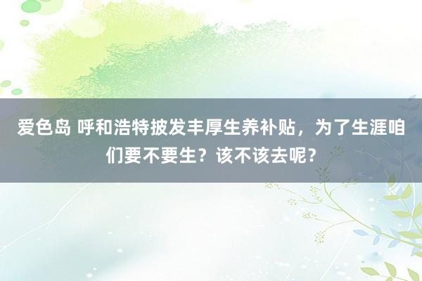 爱色岛 呼和浩特披发丰厚生养补贴，为了生涯咱们要不要生？该不该去呢？
