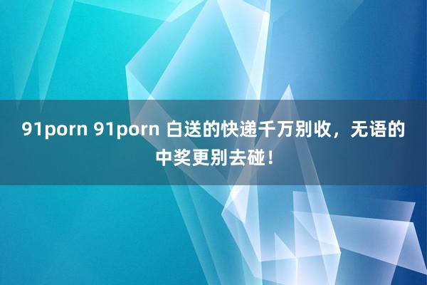 91porn 91porn 白送的快递千万别收，无语的中奖更别去碰！