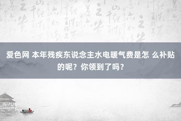 爱色网 本年残疾东说念主水电暖气费是怎 么补贴的呢？你领到了吗？