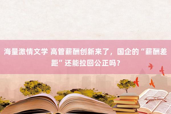 海量激情文学 高管薪酬创新来了，国企的“薪酬差距”还能拉回公正吗？