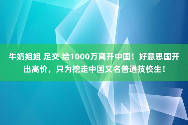 牛奶姐姐 足交 给1000万离开中国！好意思国开出高价，只为挖走中国又名普通技校生！