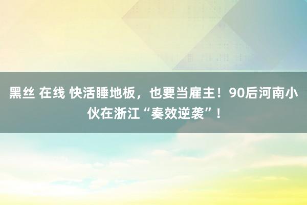 黑丝 在线 快活睡地板，也要当雇主！90后河南小伙在浙江“奏效逆袭”！