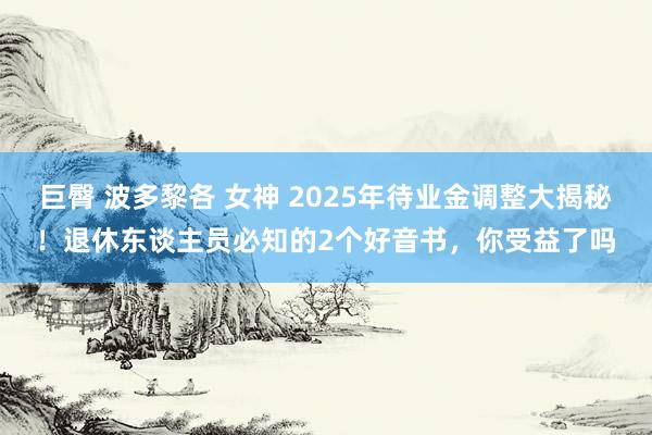 巨臀 波多黎各 女神 2025年待业金调整大揭秘！退休东谈主员必知的2个好音书，你受益了吗