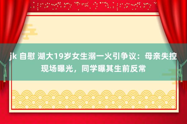 jk 自慰 湖大19岁女生溺一火引争议：母亲失控现场曝光，同学曝其生前反常