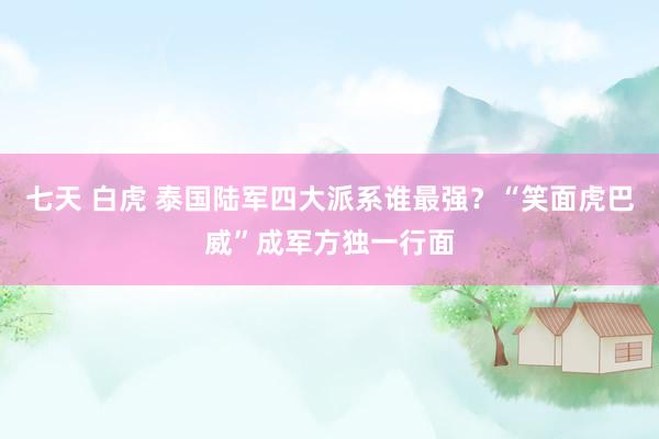 七天 白虎 泰国陆军四大派系谁最强？“笑面虎巴威”成军方独一行面