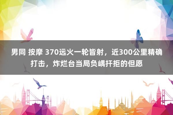男同 按摩 370远火一轮皆射，近300公里精确打击，炸烂台当局负嵎扞拒的但愿