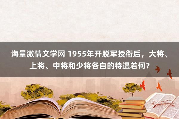 海量激情文学网 1955年开脱军授衔后，大将、上将、中将和少将各自的待遇若何？