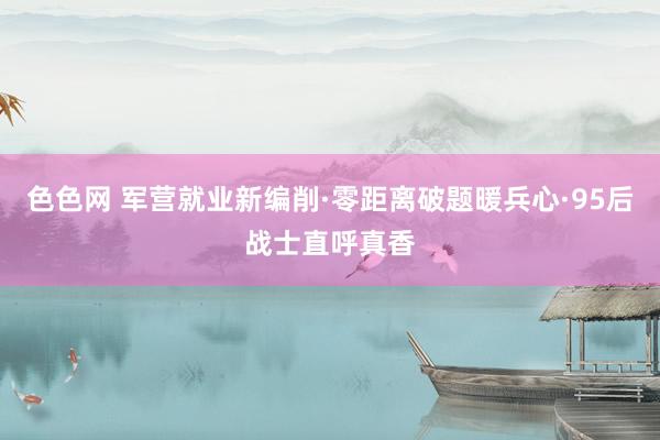 色色网 军营就业新编削·零距离破题暖兵心·95后战士直呼真香