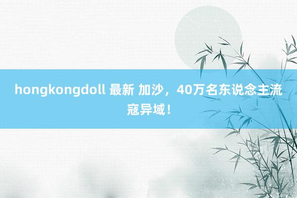 hongkongdoll 最新 加沙，40万名东说念主流寇异域！