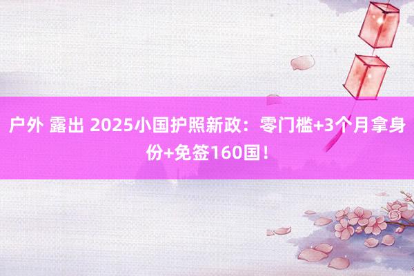 户外 露出 2025小国护照新政：零门槛+3个月拿身份+免签160国！
