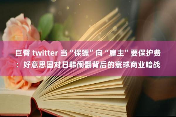 巨臀 twitter 当“保镖”向“雇主”要保护费：好意思国对日韩闹翻背后的寰球商业暗战