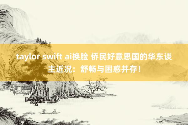 taylor swift ai换脸 侨民好意思国的华东谈主近况：舒畅与困惑并存！