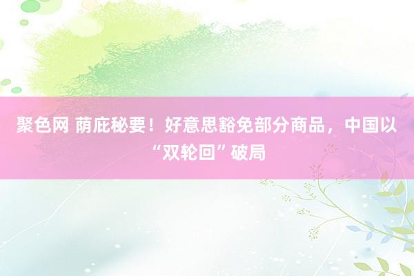 聚色网 荫庇秘要！好意思豁免部分商品，中国以“双轮回”破局